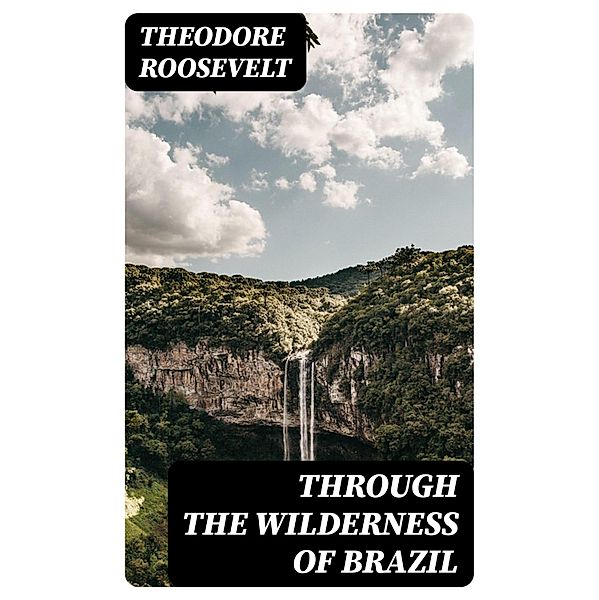 Through the Wilderness of Brazil, Theodore Roosevelt