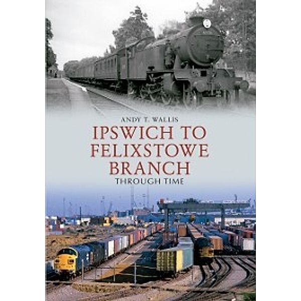 Through Time: Ipswich to Felixstowe Branch Through Time, Andy T. Wallis
