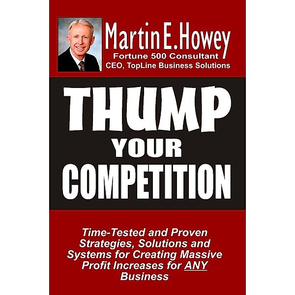 Thump Your Competition: Time-Tested and Proven Strategies, Solutions and Systems for Creating Massive Profit Increases for Any Business, Martin E. Howey