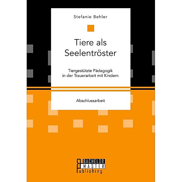 Tiere als Seelentröster. Tiergestützte Pädagogik in der Trauerarbeit mit Kindern, Stefanie Behler