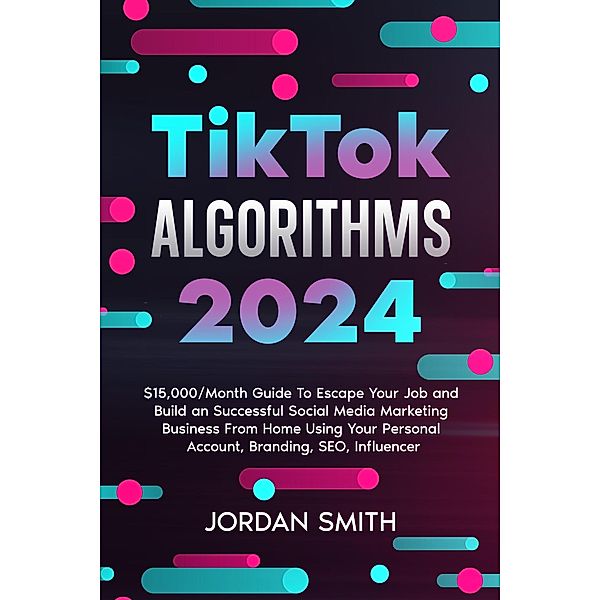 TikTok Algorithms 2024 $15,000/Month Guide To Escape Your Job And Build an Successful Social Media Marketing Business From Home Using Your Personal Account, Branding, SEO, Influencer, Jordan Smith