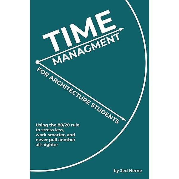 Time Management for Architecture Students: Using the 80/20 rule to stress less, work smarter, and never pull another all-nighter, Jed Herne