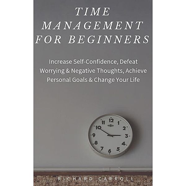 Time Management For Beginners: Increase Self-Confidence, Defeat Worrying & Negative Thoughts, Achieve Personal Goals & Change Your Life, Richard Carroll