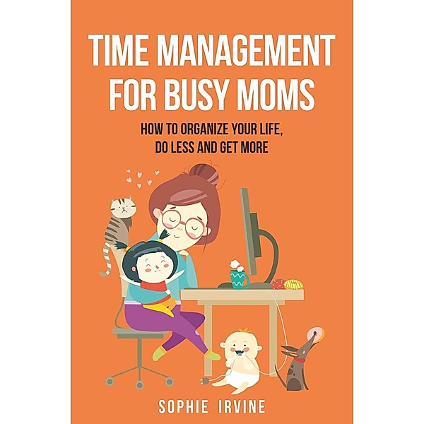 Time Management for Busy Moms: How to Organize Your Life, Do Less and Get More, Sophie Irvine