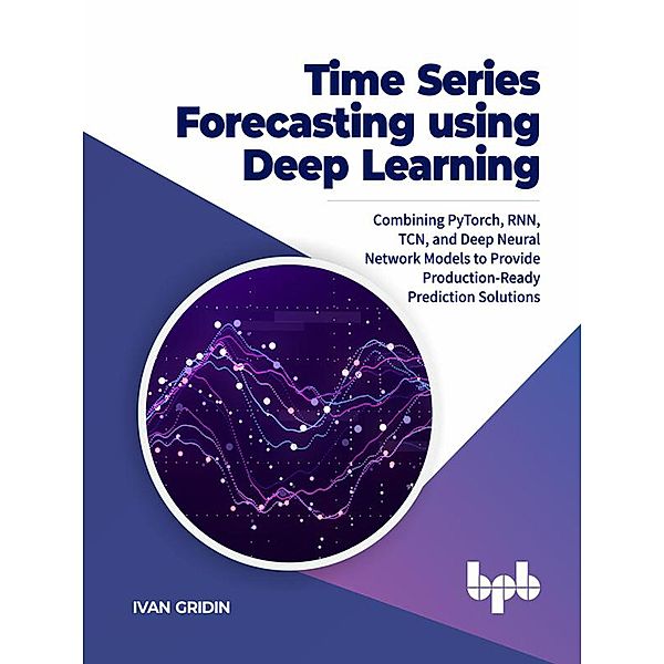 Time Series Forecasting using Deep Learning: Combining PyTorch, RNN, TCN, and Deep Neural Network Models to Provide Production-Ready Prediction Solutions, Ivan Gridin
