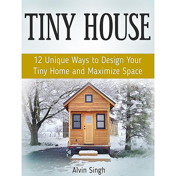 Tiny House: 12 Unique Ways to Design Your Tiny Home and Maximize Space, Alvin Singh