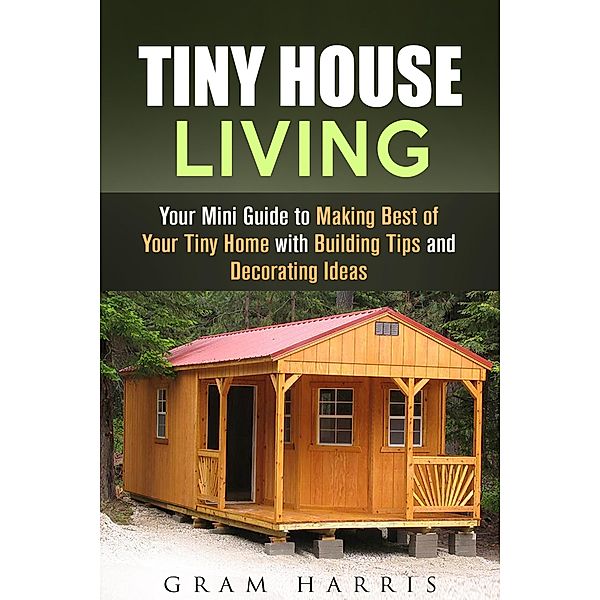 Tiny House Living: Your Mini Guide to Making Best of Your Tiny Home with Building Tips and Decorating Ideas / Tiny House, Gram Harris