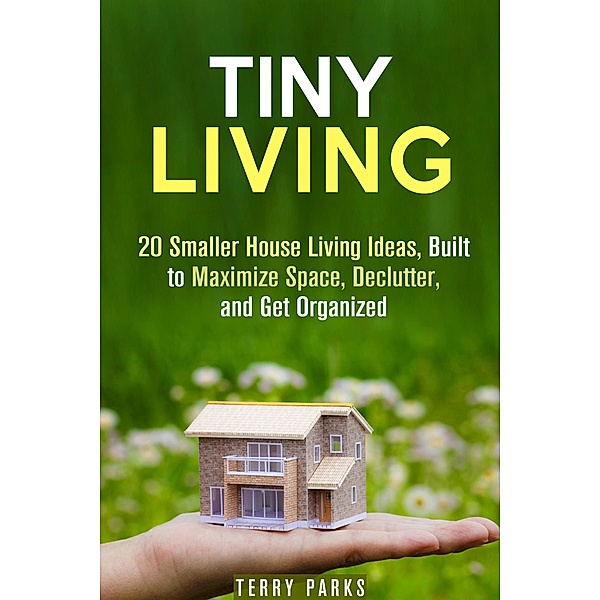 Tiny Living: 20 Smaller House Living Ideas, Built to Maximize Space, Declutter, and Get Organized (Frugal Living & Homesteading) / Frugal Living & Homesteading, Terry Parks
