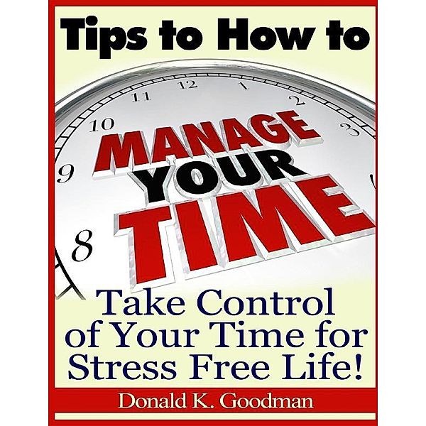 Tips to How to Manage Your Time: Take Control of Your Time and Stress Free Life!, Donald K. Goodman