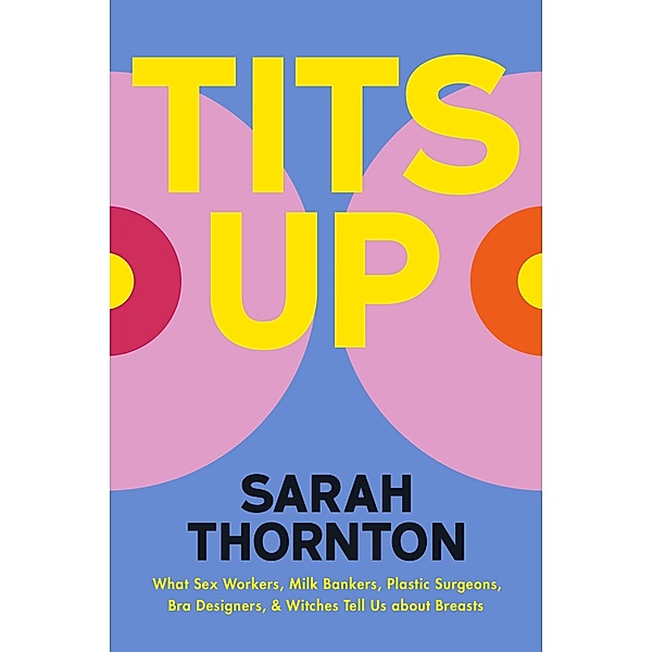 Tits Up: What Sex Workers, Milk Bankers, Plastic Surgeons, Bra Designers, and Witches Tell Us about Breasts, Sarah Thornton