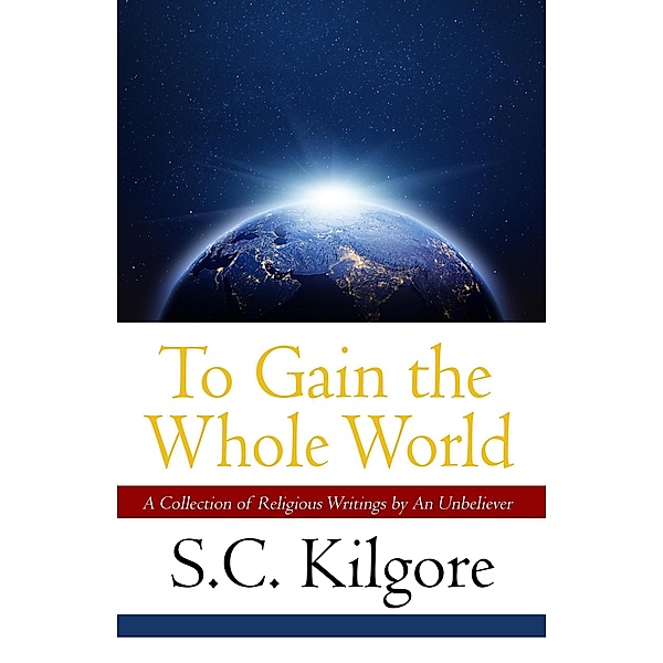 To Gain the Whole World: A Collection of Religious Writings by An Unbeliever, Shaun Kilgore