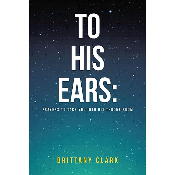 To His Ears: Prayers to take you into His Throne Room / Covenant Books, Inc., Brittany Clark