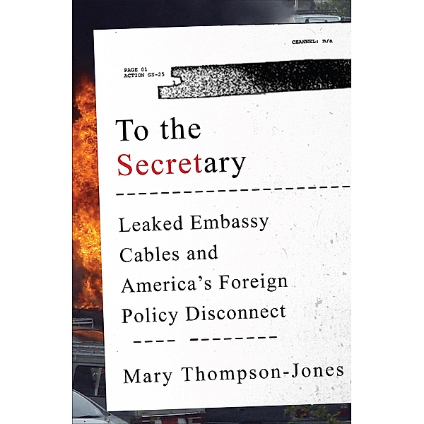 To the Secretary: Leaked Embassy Cables and America's Foreign Policy Disconnect, Mary Thompson-Jones