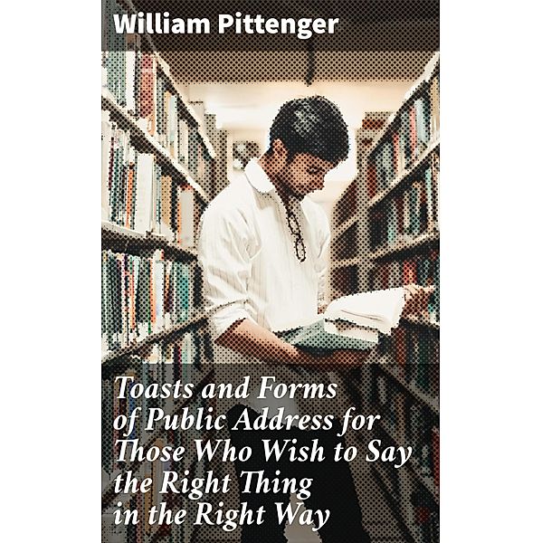 Toasts and Forms of Public Address for Those Who Wish to Say the Right Thing in the Right Way, William Pittenger