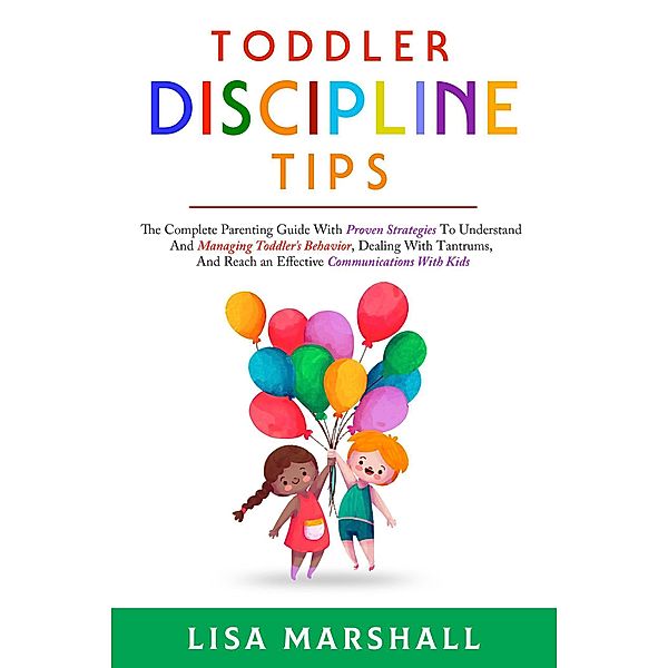 Toddler Discipline Tips: The Complete Parenting Guide With Proven Strategies To Understand And Managing Toddler's Behavior, Dealing With Tantrums, And ... With Kids (Positive Parenting, #2) / Positive Parenting, Lisa Marshall