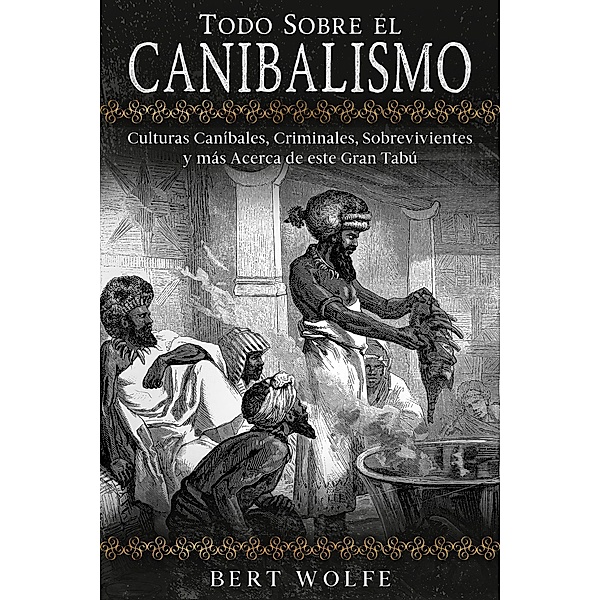 Todo Sobre el Canibalismo: Culturas Caníbales, Criminales, Sobrevivientes y más Acerca de este Gran Tabú, Bert Wolfe