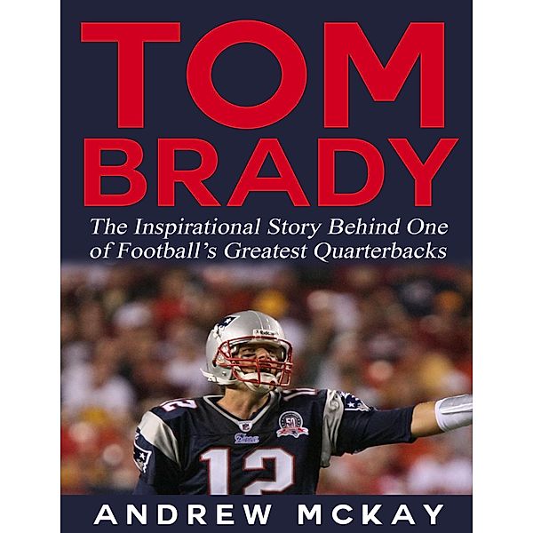 Tom Brady: The Inspirational Story Behind One of Football's Greatest Quarterbacks, Andrew Mckay