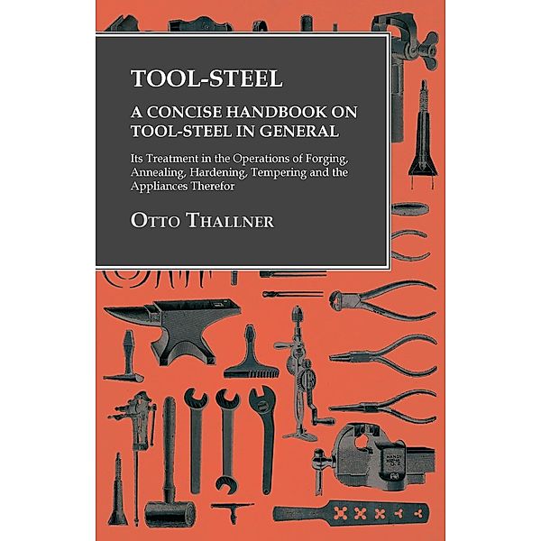 Tool-Steel - A Concise Handbook on Tool-Steel in General - Its Treatment in the Operations of Forging, Annealing, Hardening, Tempering and the Appliances Therefor, Otto Thallner
