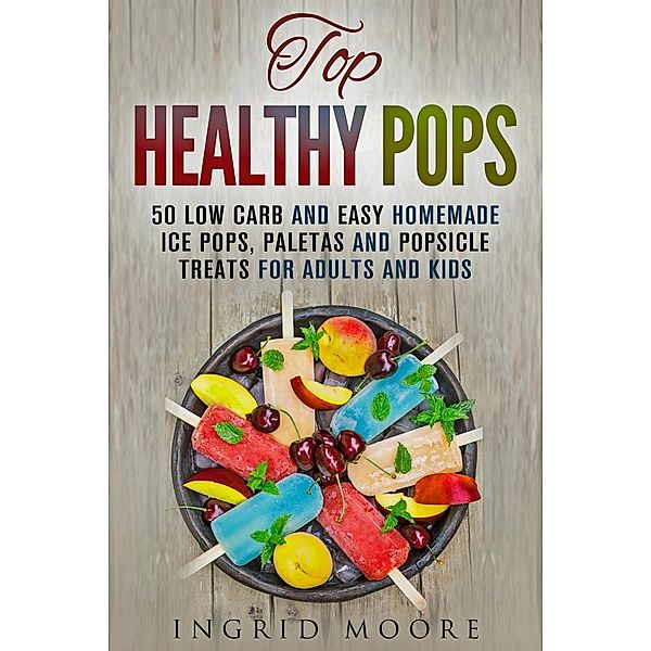 Top Healthy Pops: 50 Low Carb and Easy Homemade Ice Pops, Paletas and Popsicle Treats for Adults and Kids (Ice Treats & Homemade Ice Cream) / Ice Treats & Homemade Ice Cream, Ingrid Moore