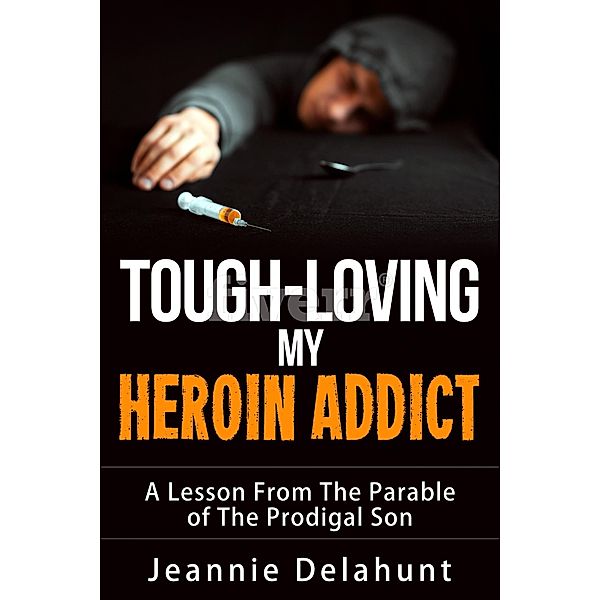 Tough-Loving My Heroin Addict A Lesson From The Parable of The Prodigal Son, Jeannie Delahunt