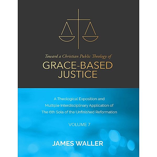 Toward a Christian Public Theology of Grace-based Justice - A Theological Exposition and Multiple Interdisciplinary Application of the 6th Sola of the Unfinished Reformation - Volume 7, James Waller