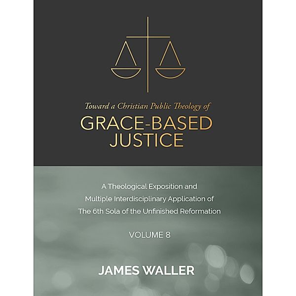 Toward a Christian Public Theology of Grace-based Justice - A Theological Exposition and Multiple Interdisciplinary Application of the 6th Sola of the Unfinished Reformation - Volume 8, James Waller