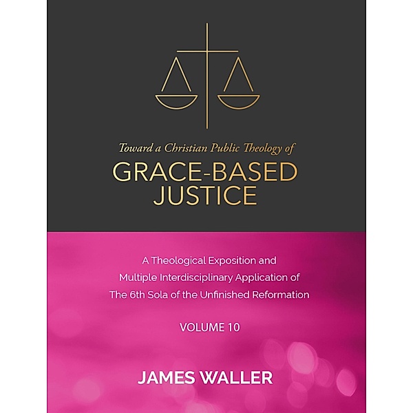 Toward a Christian Public Theology of Grace-based Justice - A Theological Exposition and Multiple Interdisciplinary Application of the 6th Sola of the Unfinished Reformation - Vol. 10, James Waller