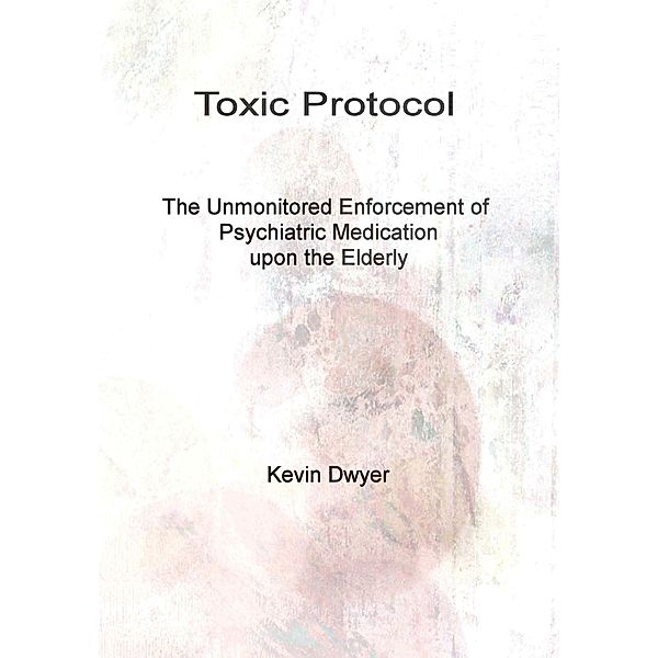 Toxic Protocol - The Unmonitored Enforcement of Psychiatric Medication upon the Elderly, Kevin Dwyer