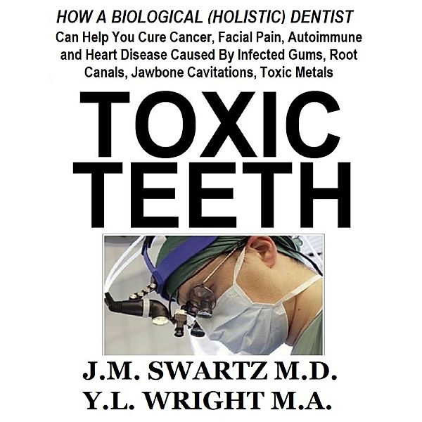 Toxic Teeth: How a Biological (Holistic) Dentist Can Help You Cure Cancer, Facial Pain, Autoimmune and Heart Disease Caused By Infected Gums, Root Canals, Jawbone Cavitations, Toxic Metals, J.M. Swartz M.D., Y.L Wright M.A.