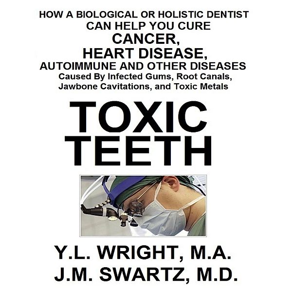 Toxic Teeth: How a Biological (Holistic) Dentist Can Help You Cure Cancer, Facial Pain, Autoimmune, Heart, Disease Caused By Infected Gums, Root Canals, Jawbone Cavitations, and Toxic Metals, Y. L. Wright M. A., J. M. Swartz M. D.