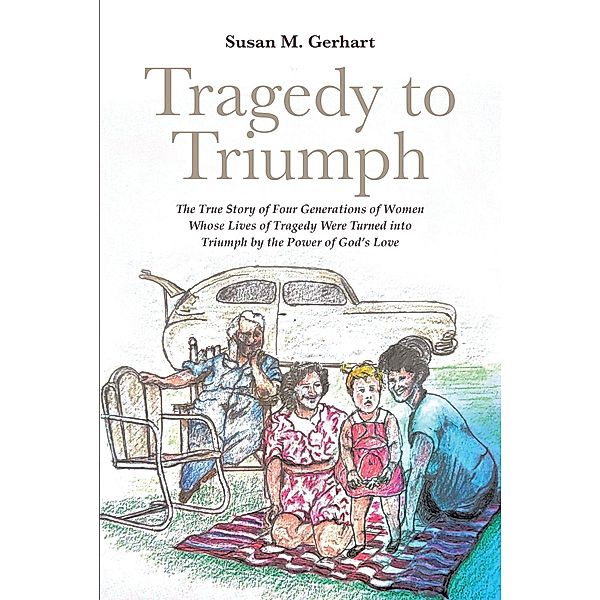 Tragedy to Triumph; The True Story of Four Generations of Women Whose Lives of Tragedy Were Turned into Triumph by the Power of God's Love, Susan M. Gerhart
