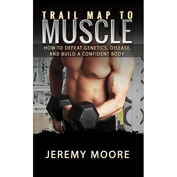 Trail Map to Muscles: How to Defeat Genetics, Disease, and Build A Confident Body, Jeremy Moore