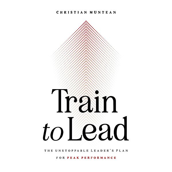 Train to Lead: The Unstoppable Leader's Plan for Peak Performance, Christian Muntean