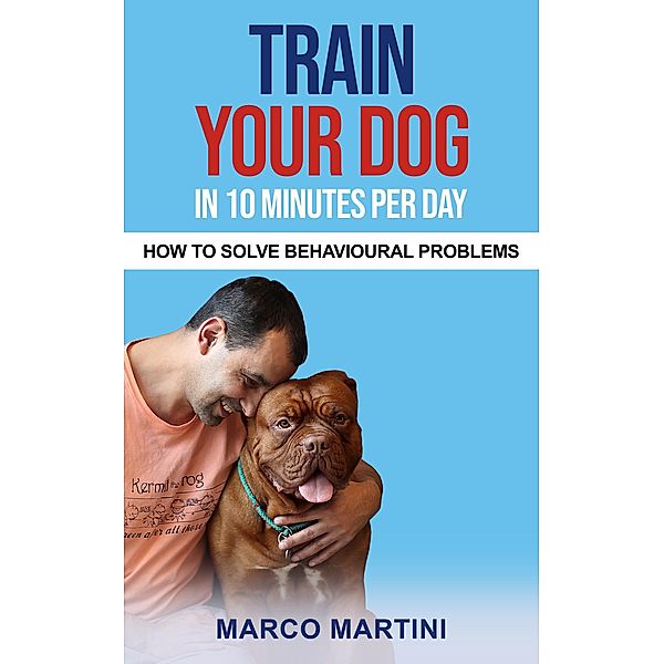 Train Your Dog in 10 Minutes per Day: How To Solve Behavioural Problems, Marco Martini