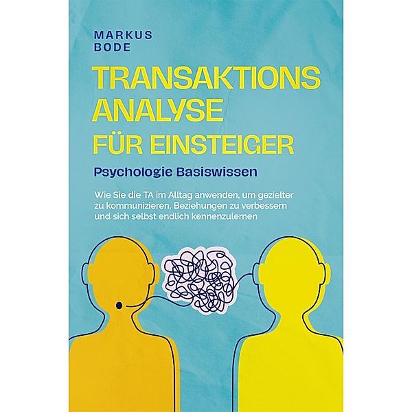 Transaktionsanalyse für Einsteiger - Psychologie Basiswissen: Wie Sie die TA im Alltag anwenden, um gezielter zu kommunizieren, Beziehungen zu verbessern und sich selbst endlich kennenzulernen, Markus Bode