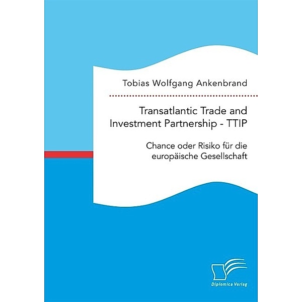 Transatlantic Trade and Investment Partnership - TTIP: Chance oder Risiko für die europäische Gesellschaft, Tobias Wolfgang Ankenbrand