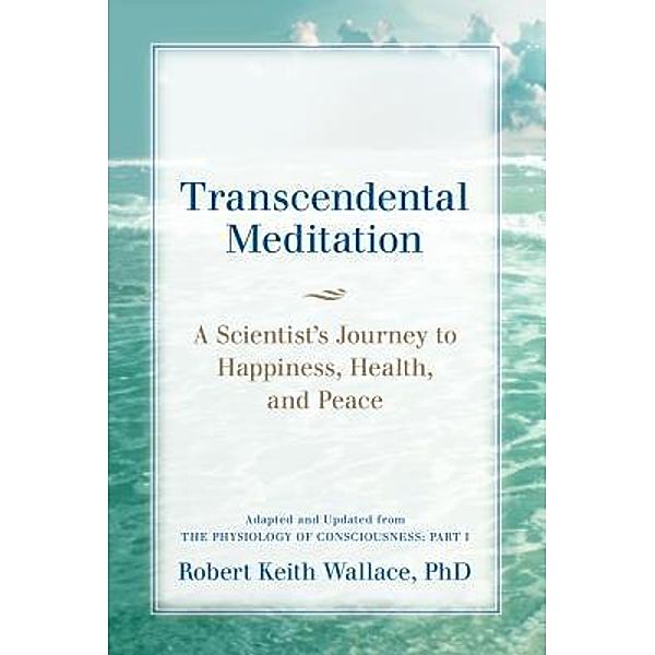 Transcendental Meditation: A Scientist's Journey to Happiness, Health, and Peace, Adapted and Updated from The Physiology of Consciousness, Robert Keith Wallace