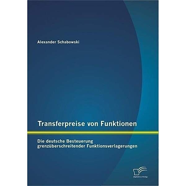Transferpreise von Funktionen: Die deutsche Besteuerung grenzüberschreitender Funktionsverlagerungen, Alexander Schabowski