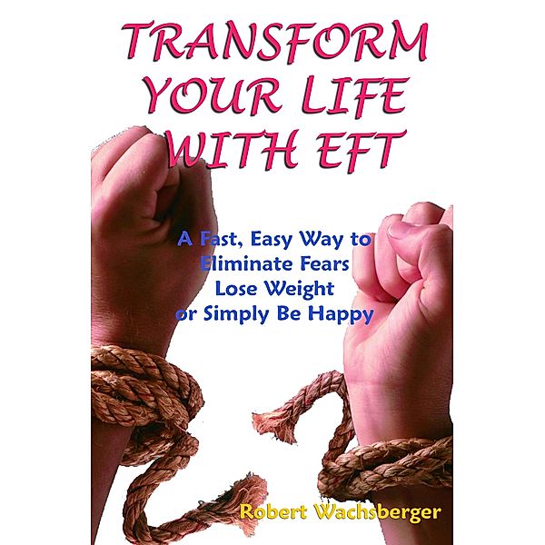 Transform Your Life With EFT, A Fast, Easy Way to Eliminate Fears, Lose Weight or Simply Be Happy, Robert Wachsberger