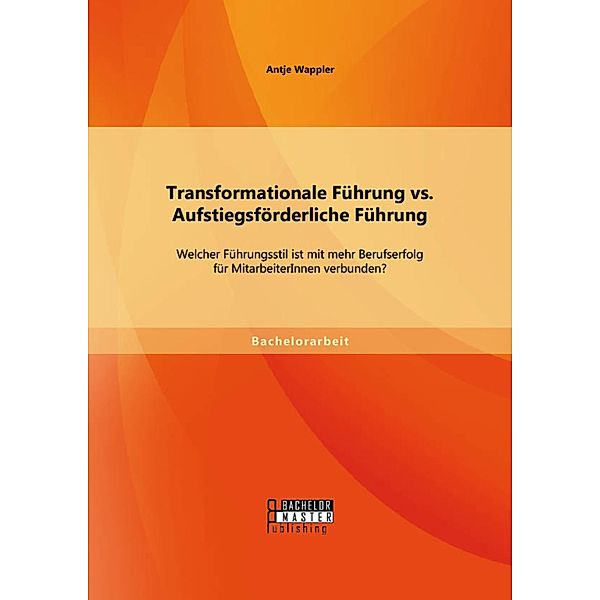 Transformationale Führung vs. Aufstiegsförderliche Führung: Welcher Führungsstil ist mit mehr Berufserfolg für MitarbeiterInnen verbunden?, Antje Wappler