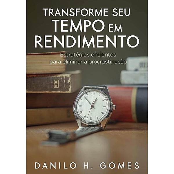 Transforme Seu Tempo em Rendimento: Estratégias eficientes para eliminar a procrastinação, Danilo H. Gomes