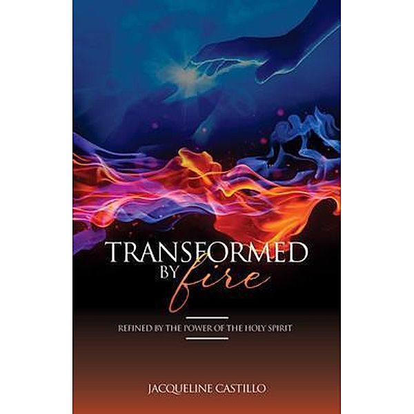 TRANSFORMED BY FIRE. Refined by the Power of the Holy Spirit., Jacqueline Castillo