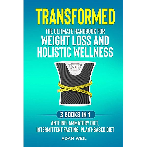 Transformed: The Ultimate Handbook for Weight Loss and Holistic Wellness - 3 Books in 1: Anti-Inflammatory Diet, Intermittent Fasting, Plant Based Diet, Adam Weil
