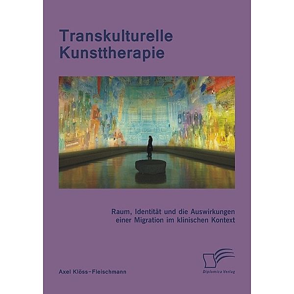 Transkulturelle Kunsttherapie: Der therapeutische Raum, Identität und die Auswirkungen einer Migration im psychologischen und soziologischen Kontext, Axel Klöss-Fleischmann