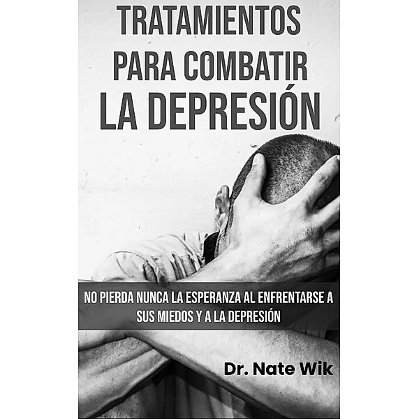 Tratamientos Para Combatir La Depresión: No pierda nunca la esperanza al enfrentarse a sus miedos y a la depresión, Nate Wik