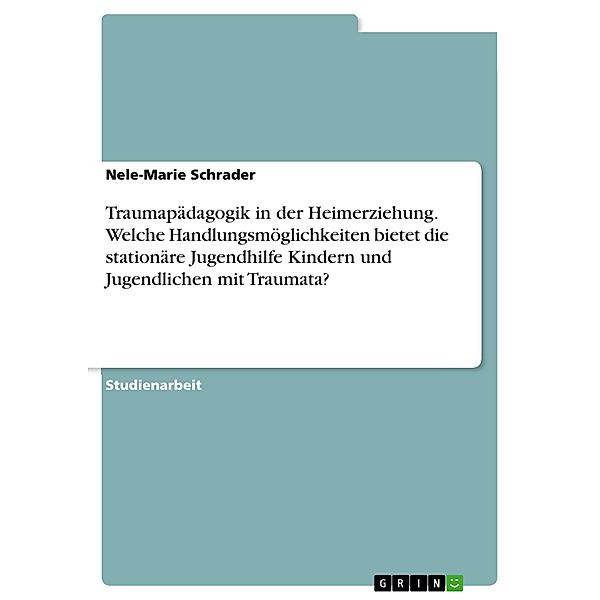 Traumapädagogik in der Heimerziehung. Welche Handlungsmöglichkeiten bietet die stationäre Jugendhilfe Kindern und Jugendlichen mit Traumata?, Nele-Marie Schrader