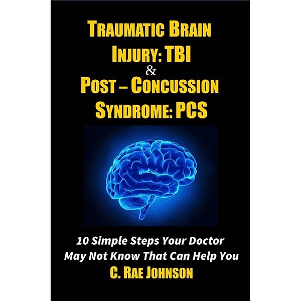 Traumatic Brain Injury & Post Concussion Syndrome - 10 Simple Steps Your Doctor May Not Know That Can Help You (TRAUMATIC BRAIN INJURY: TBI & POST-CONCUSSION SYNDOME: PCS, #1) / TRAUMATIC BRAIN INJURY: TBI & POST-CONCUSSION SYNDOME: PCS, C. Rae Johnson