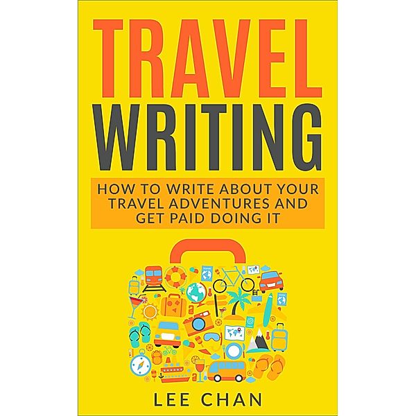Travel Writing: How to Write About Your Travel Adventures and Get Paid Doing It, Lee Chan