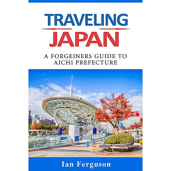 Traveling Japan: A Foreigners Guide To Aichi Prefecture., Ian Ferguson
