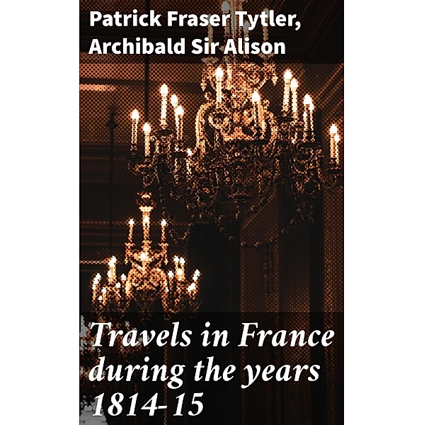 Travels in France during the years 1814-15, Patrick Fraser Tytler, Archibald Alison